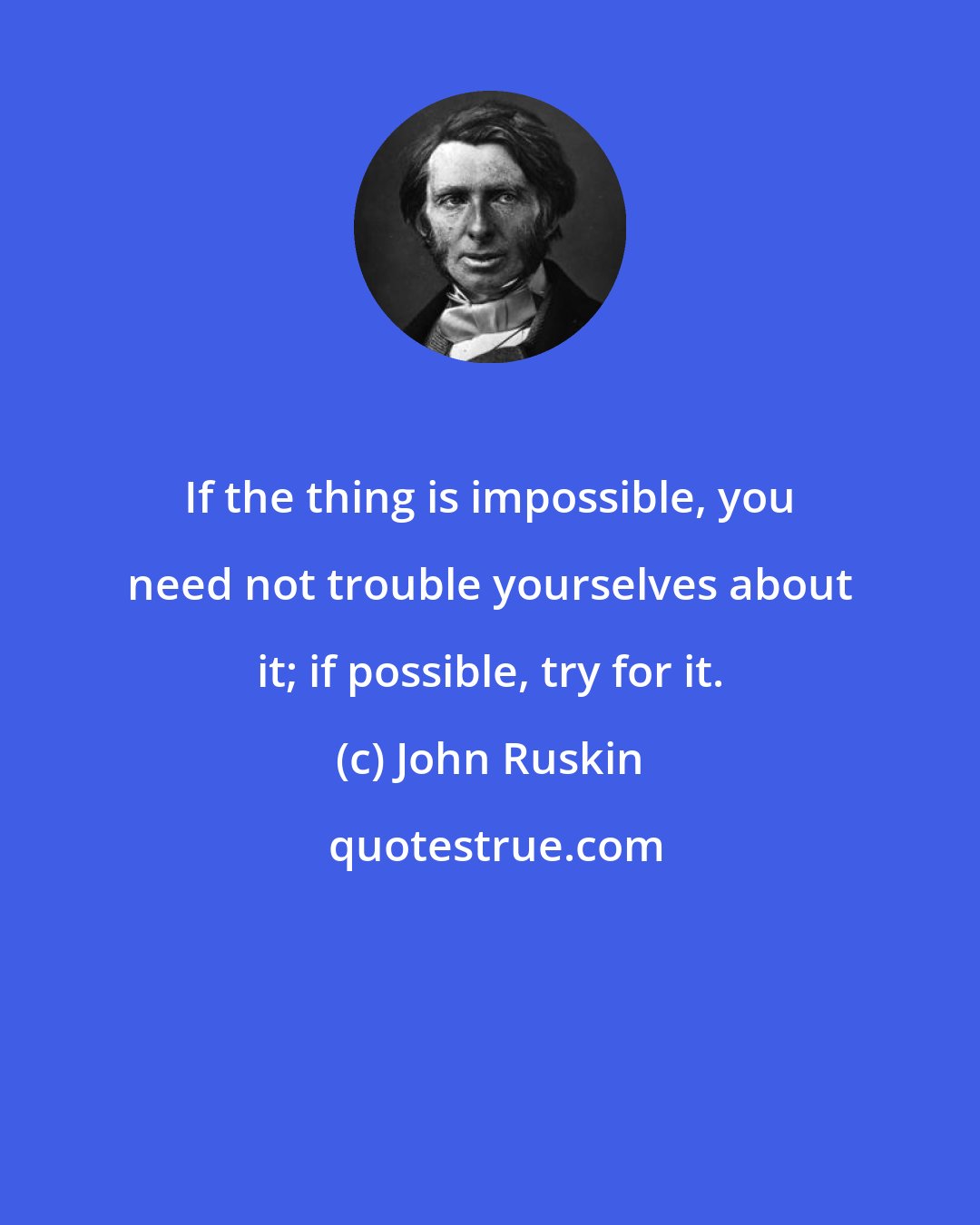 John Ruskin: If the thing is impossible, you need not trouble yourselves about it; if possible, try for it.