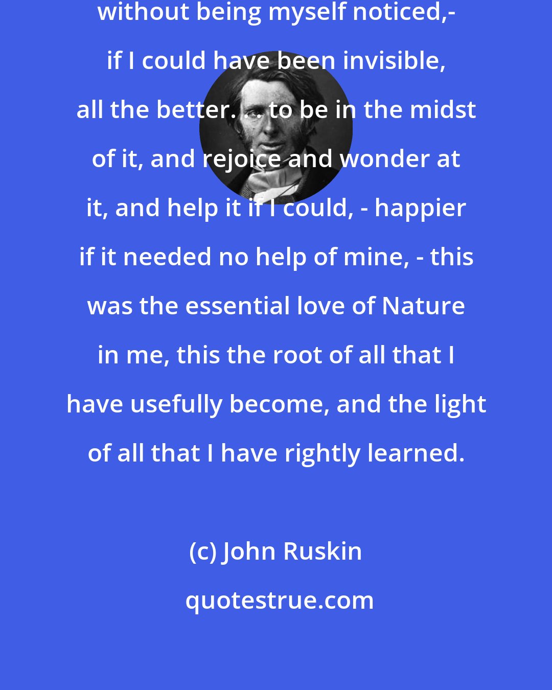 John Ruskin: My entire delight was in observing without being myself noticed,- if I could have been invisible, all the better. . . to be in the midst of it, and rejoice and wonder at it, and help it if I could, - happier if it needed no help of mine, - this was the essential love of Nature in me, this the root of all that I have usefully become, and the light of all that I have rightly learned.