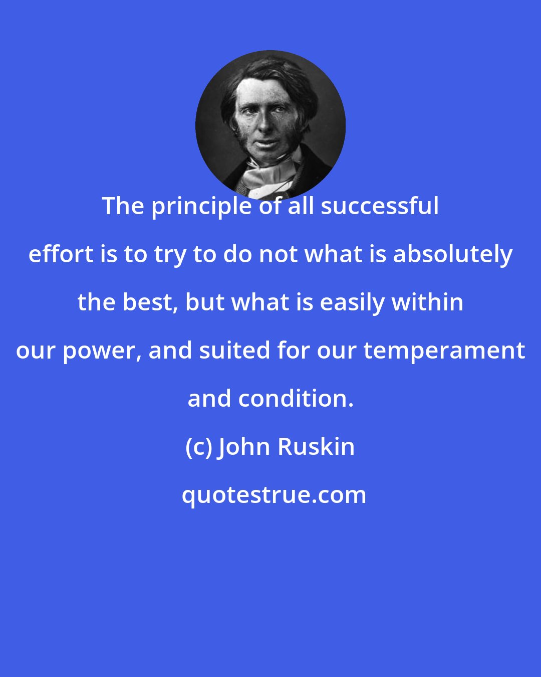 John Ruskin: The principle of all successful effort is to try to do not what is absolutely the best, but what is easily within our power, and suited for our temperament and condition.