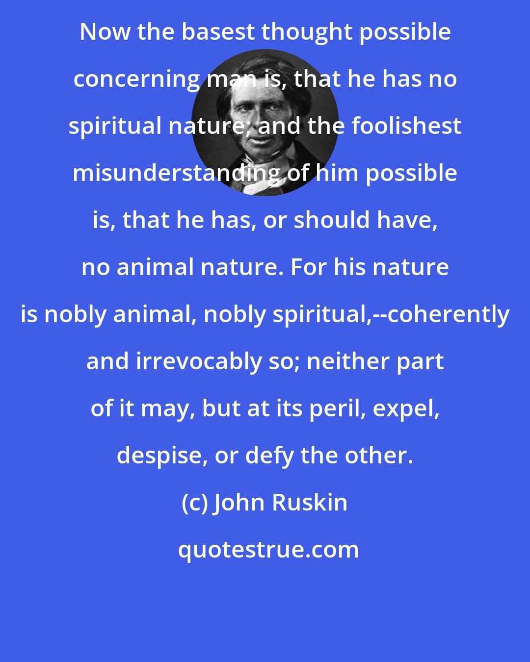 John Ruskin: Now the basest thought possible concerning man is, that he has no spiritual nature; and the foolishest misunderstanding of him possible is, that he has, or should have, no animal nature. For his nature is nobly animal, nobly spiritual,--coherently and irrevocably so; neither part of it may, but at its peril, expel, despise, or defy the other.