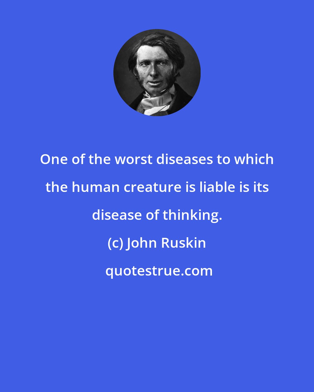 John Ruskin: One of the worst diseases to which the human creature is liable is its disease of thinking.