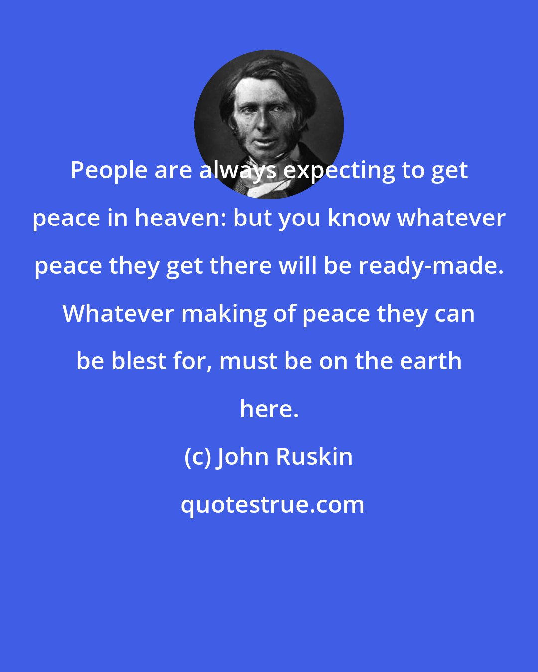 John Ruskin: People are always expecting to get peace in heaven: but you know whatever peace they get there will be ready-made. Whatever making of peace they can be blest for, must be on the earth here.