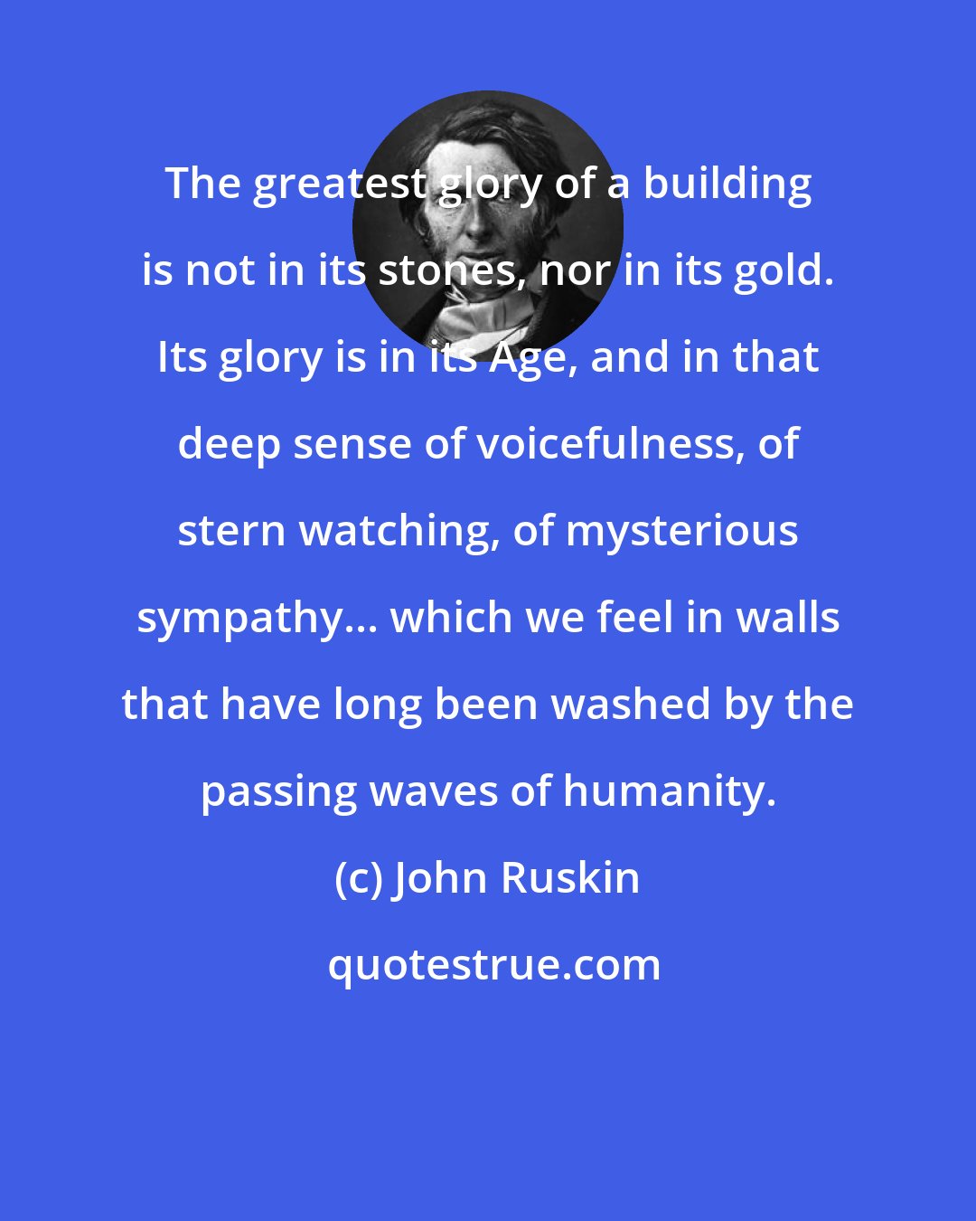 John Ruskin: The greatest glory of a building is not in its stones, nor in its gold. Its glory is in its Age, and in that deep sense of voicefulness, of stern watching, of mysterious sympathy... which we feel in walls that have long been washed by the passing waves of humanity.