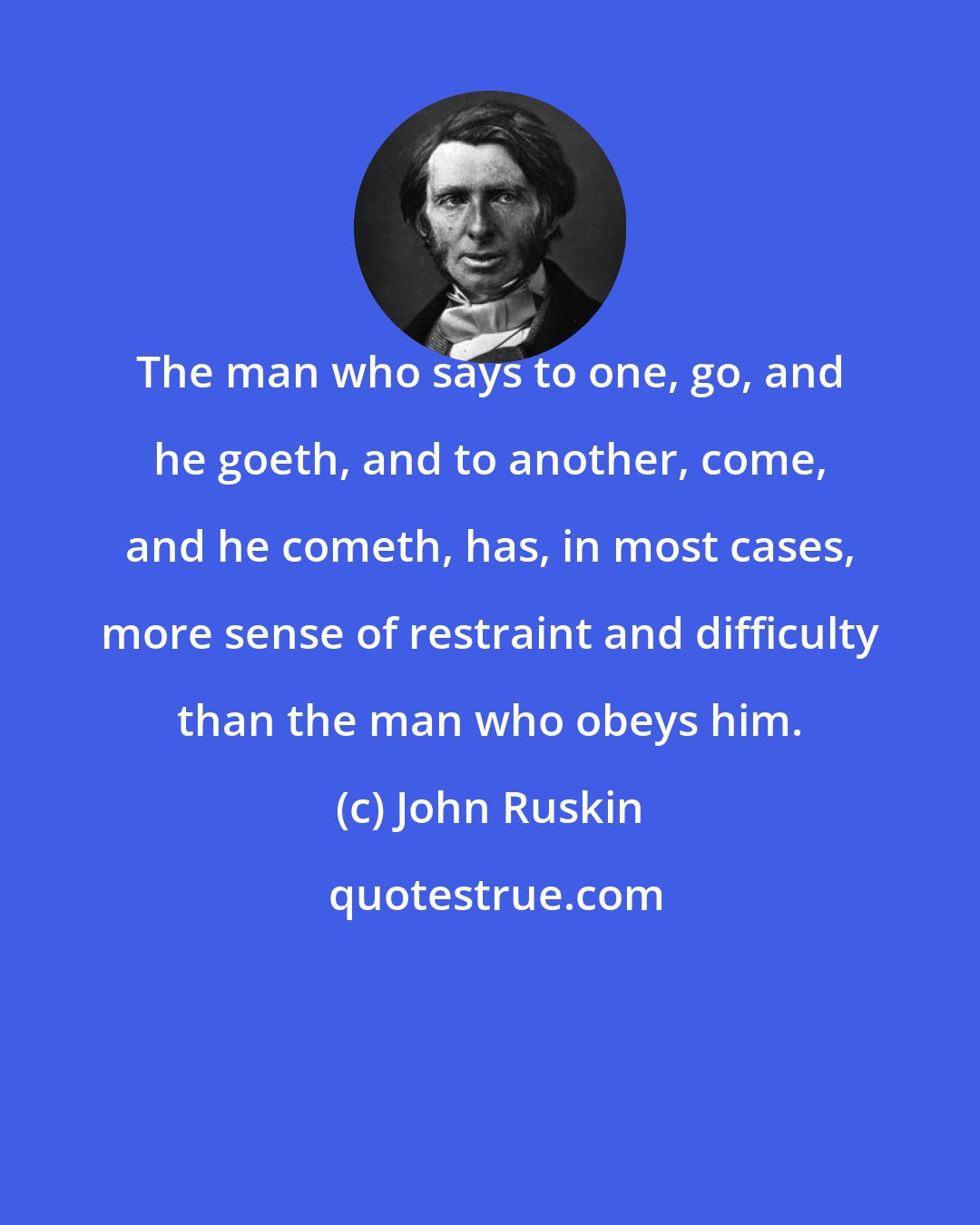 John Ruskin: The man who says to one, go, and he goeth, and to another, come, and he cometh, has, in most cases, more sense of restraint and difficulty than the man who obeys him.