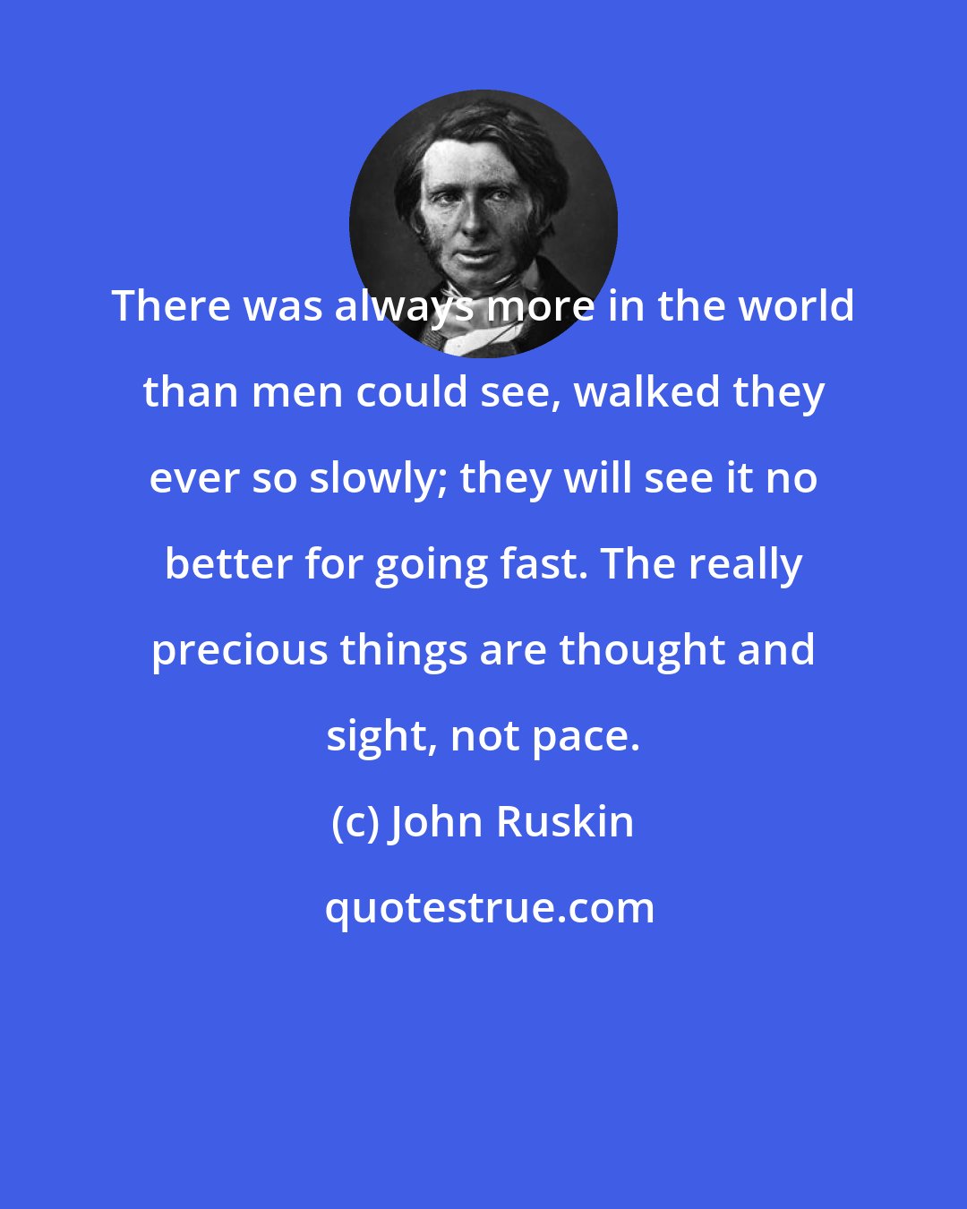 John Ruskin: There was always more in the world than men could see, walked they ever so slowly; they will see it no better for going fast. The really precious things are thought and sight, not pace.