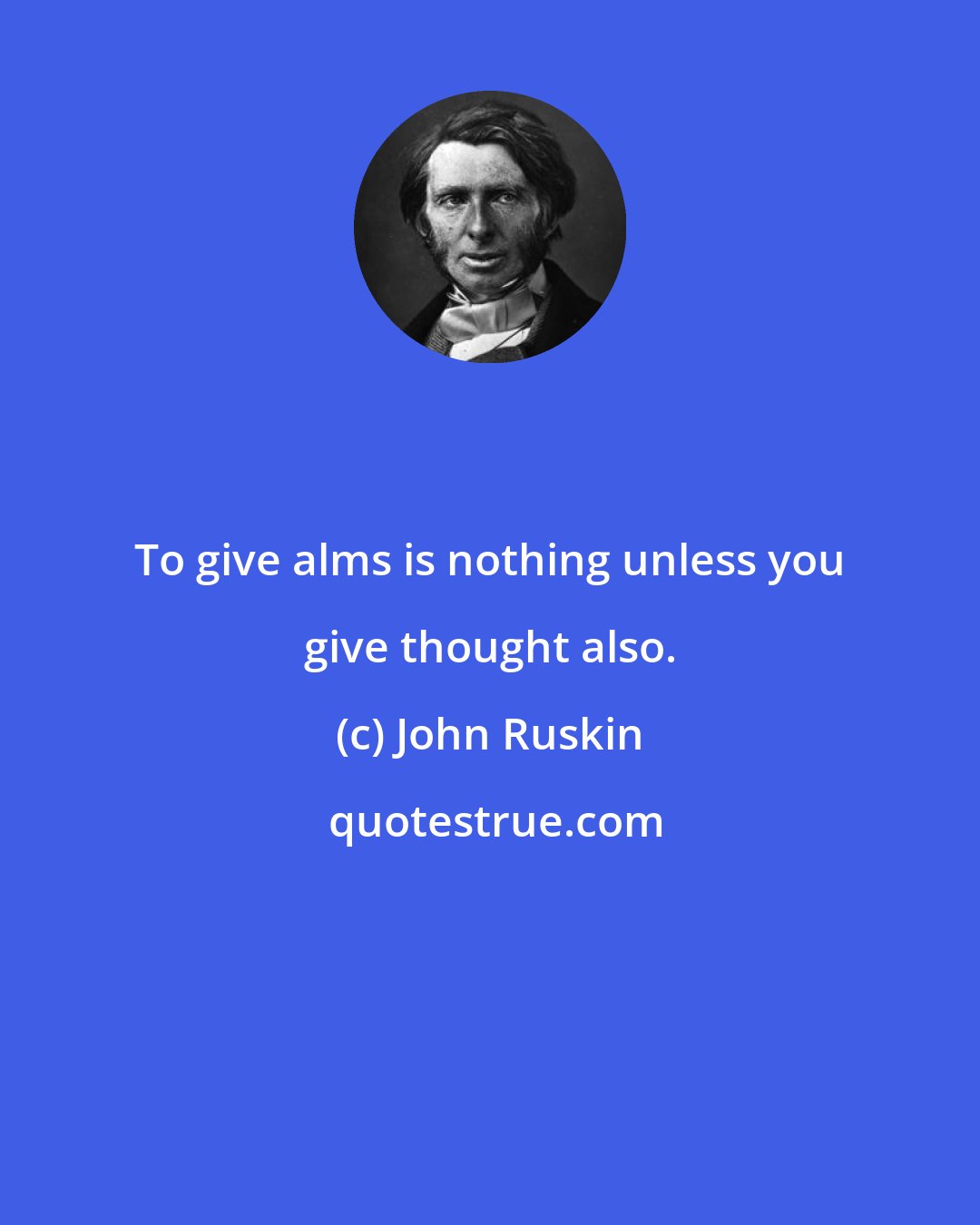 John Ruskin: To give alms is nothing unless you give thought also.