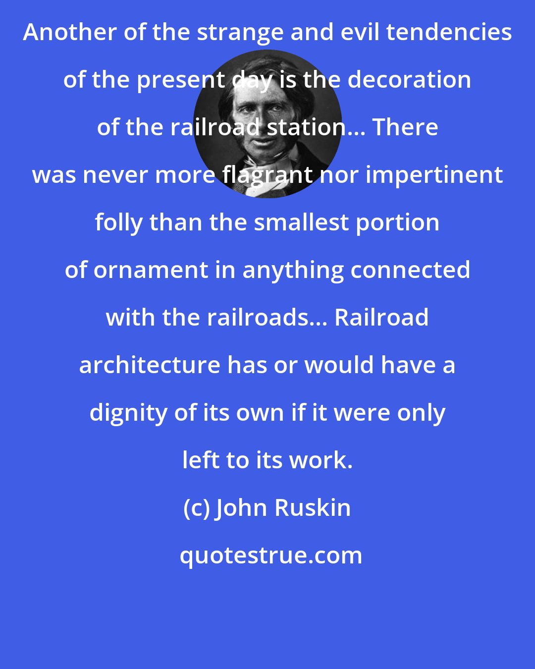 John Ruskin: Another of the strange and evil tendencies of the present day is the decoration of the railroad station... There was never more flagrant nor impertinent folly than the smallest portion of ornament in anything connected with the railroads... Railroad architecture has or would have a dignity of its own if it were only left to its work.