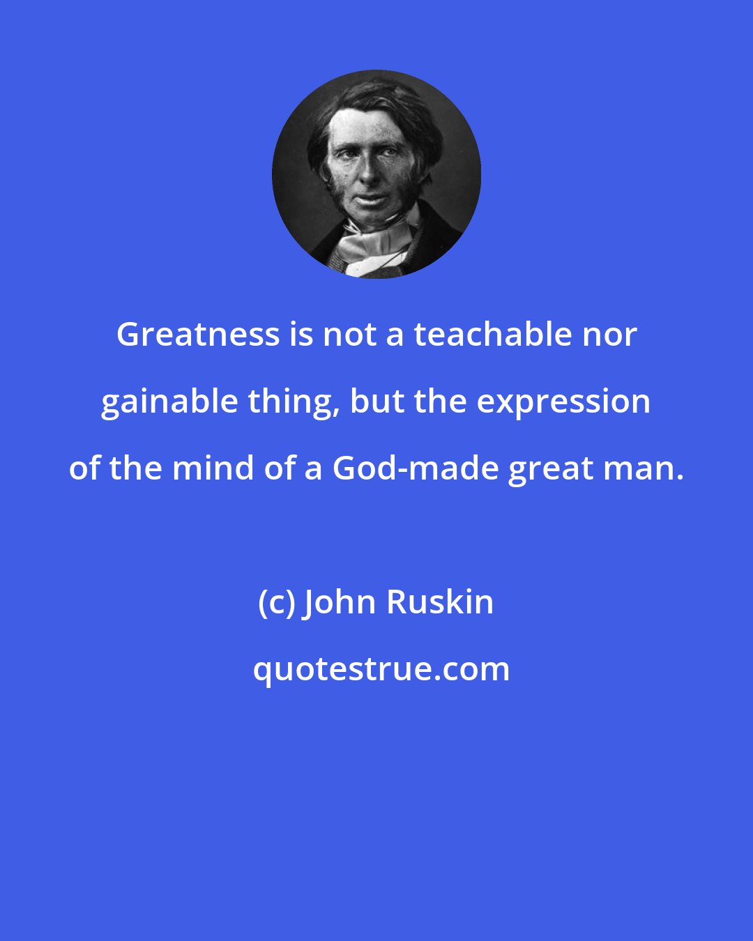 John Ruskin: Greatness is not a teachable nor gainable thing, but the expression of the mind of a God-made great man.