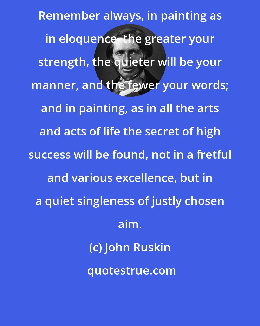 John Ruskin: Remember always, in painting as in eloquence, the greater your strength, the quieter will be your manner, and the fewer your words; and in painting, as in all the arts and acts of life the secret of high success will be found, not in a fretful and various excellence, but in a quiet singleness of justly chosen aim.