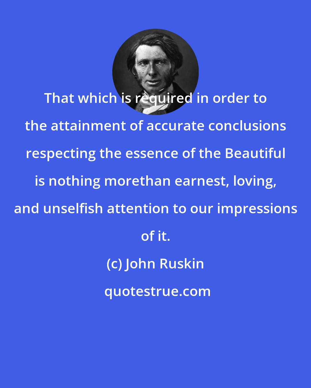 John Ruskin: That which is required in order to the attainment of accurate conclusions respecting the essence of the Beautiful is nothing morethan earnest, loving, and unselfish attention to our impressions of it.