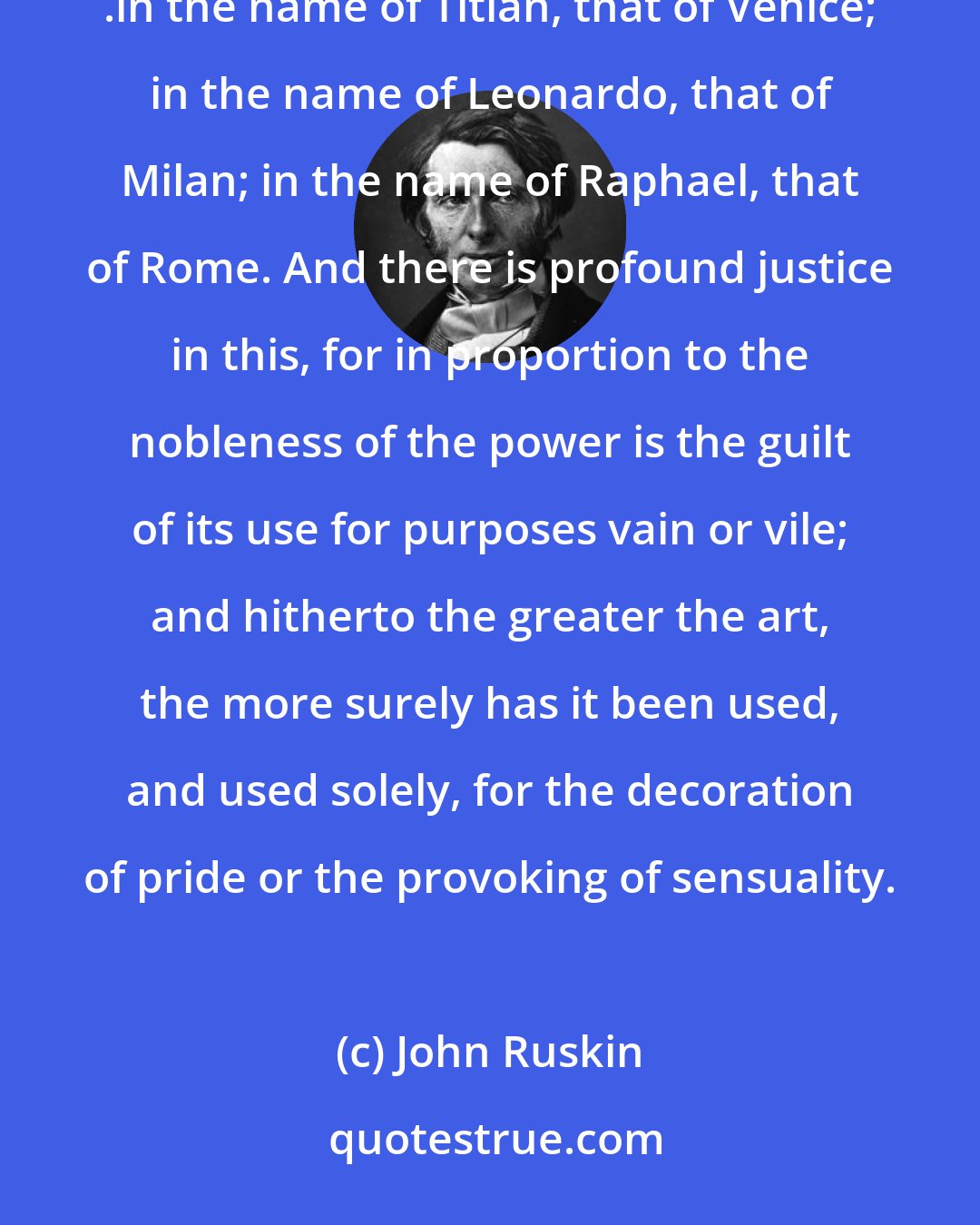 John Ruskin: The names of great painters are like passing-bells: in the name of Velasquez you hear sounded the fall of Spain; .in the name of Titian, that of Venice; in the name of Leonardo, that of Milan; in the name of Raphael, that of Rome. And there is profound justice in this, for in proportion to the nobleness of the power is the guilt of its use for purposes vain or vile; and hitherto the greater the art, the more surely has it been used, and used solely, for the decoration of pride or the provoking of sensuality.