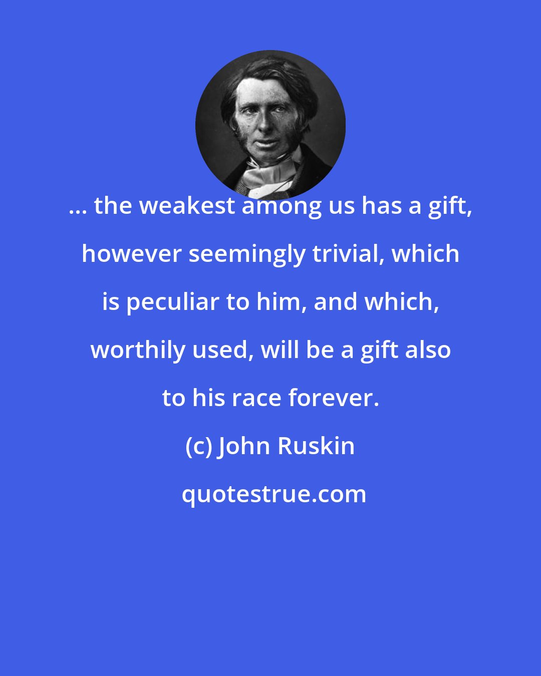 John Ruskin: ... the weakest among us has a gift, however seemingly trivial, which is peculiar to him, and which, worthily used, will be a gift also to his race forever.