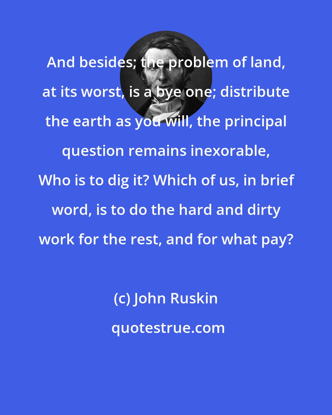 John Ruskin: And besides; the problem of land, at its worst, is a bye one; distribute the earth as you will, the principal question remains inexorable, Who is to dig it? Which of us, in brief word, is to do the hard and dirty work for the rest, and for what pay?