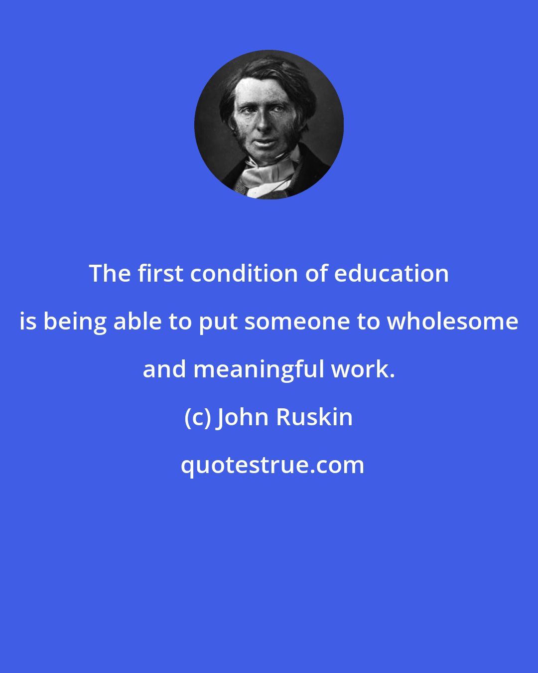 John Ruskin: The first condition of education is being able to put someone to wholesome and meaningful work.