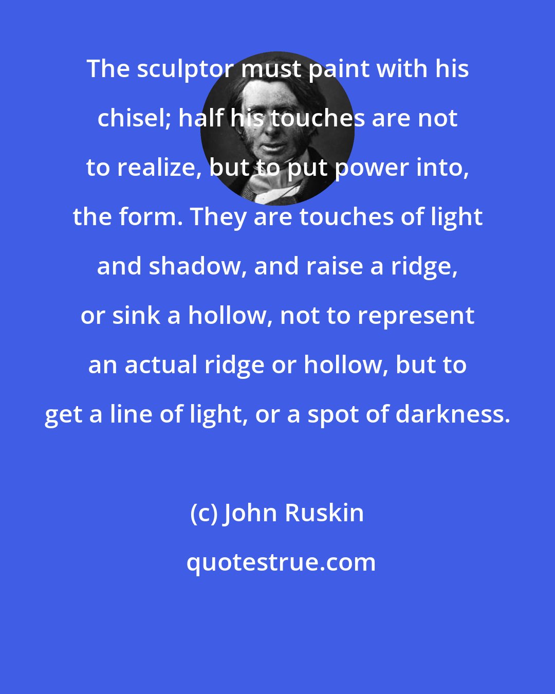 John Ruskin: The sculptor must paint with his chisel; half his touches are not to realize, but to put power into, the form. They are touches of light and shadow, and raise a ridge, or sink a hollow, not to represent an actual ridge or hollow, but to get a line of light, or a spot of darkness.