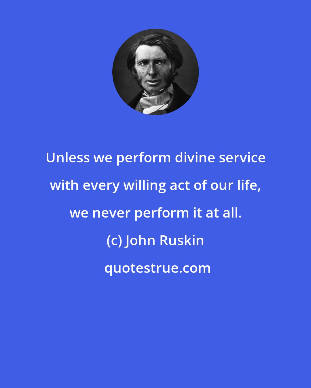 John Ruskin: Unless we perform divine service with every willing act of our life, we never perform it at all.