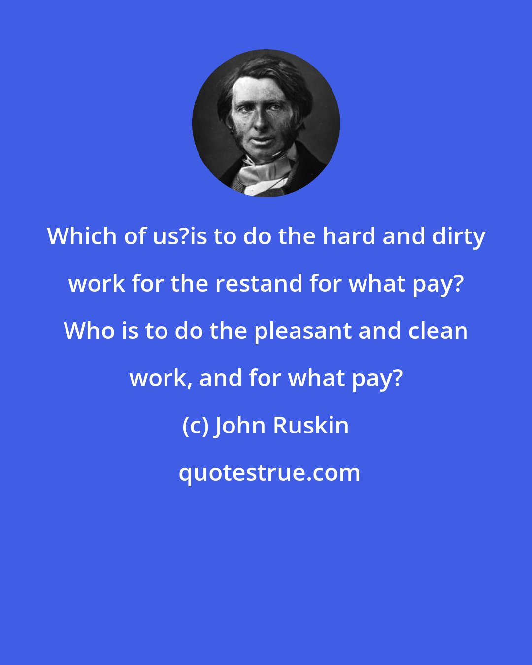 John Ruskin: Which of us?is to do the hard and dirty work for the restand for what pay? Who is to do the pleasant and clean work, and for what pay?