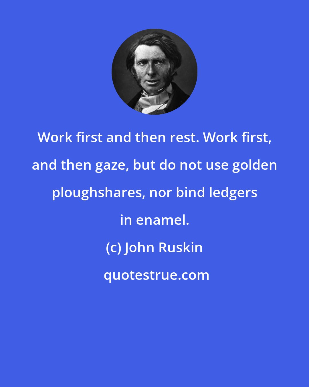 John Ruskin: Work first and then rest. Work first, and then gaze, but do not use golden ploughshares, nor bind ledgers in enamel.