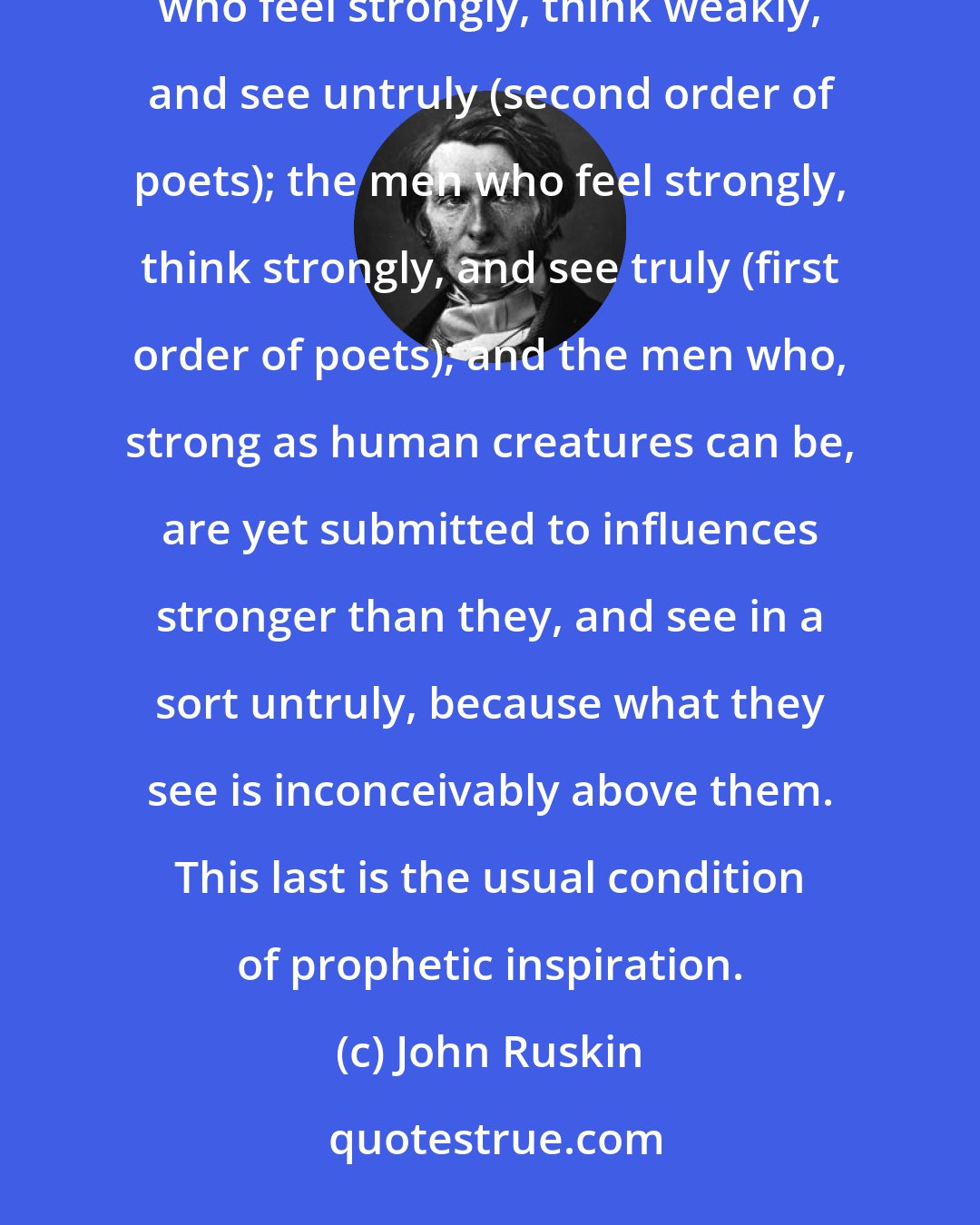 John Ruskin: And thus, in full, there are four classes: the men who feel nothing, and therefore see truly; the men who feel strongly, think weakly, and see untruly (second order of poets); the men who feel strongly, think strongly, and see truly (first order of poets); and the men who, strong as human creatures can be, are yet submitted to influences stronger than they, and see in a sort untruly, because what they see is inconceivably above them. This last is the usual condition of prophetic inspiration.