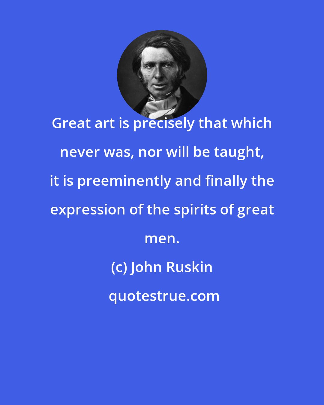 John Ruskin: Great art is precisely that which never was, nor will be taught, it is preeminently and finally the expression of the spirits of great men.