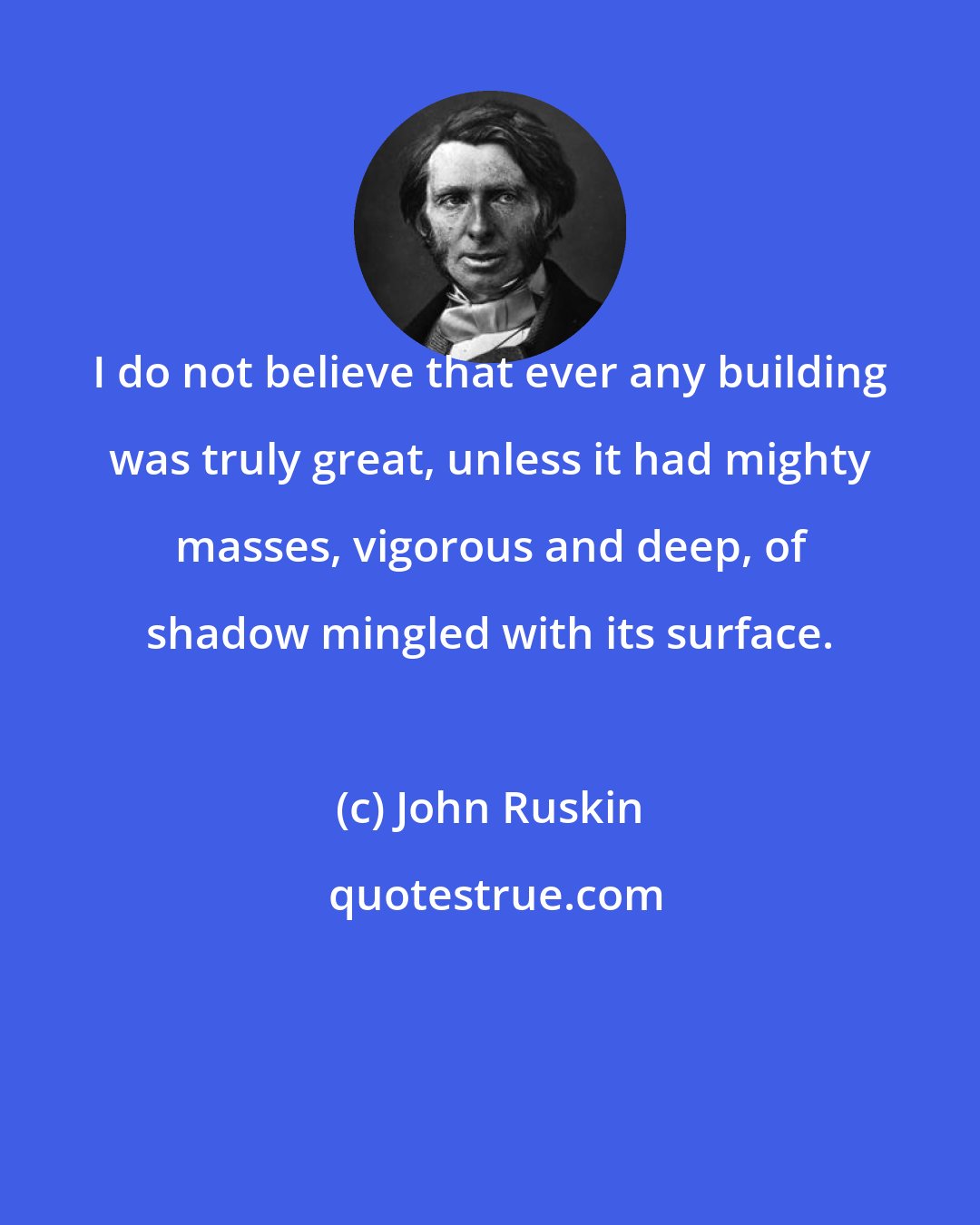 John Ruskin: I do not believe that ever any building was truly great, unless it had mighty masses, vigorous and deep, of shadow mingled with its surface.