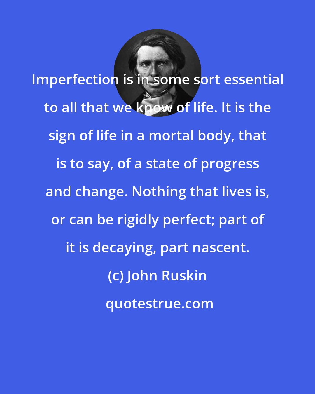 John Ruskin: Imperfection is in some sort essential to all that we know of life. It is the sign of life in a mortal body, that is to say, of a state of progress and change. Nothing that lives is, or can be rigidly perfect; part of it is decaying, part nascent.