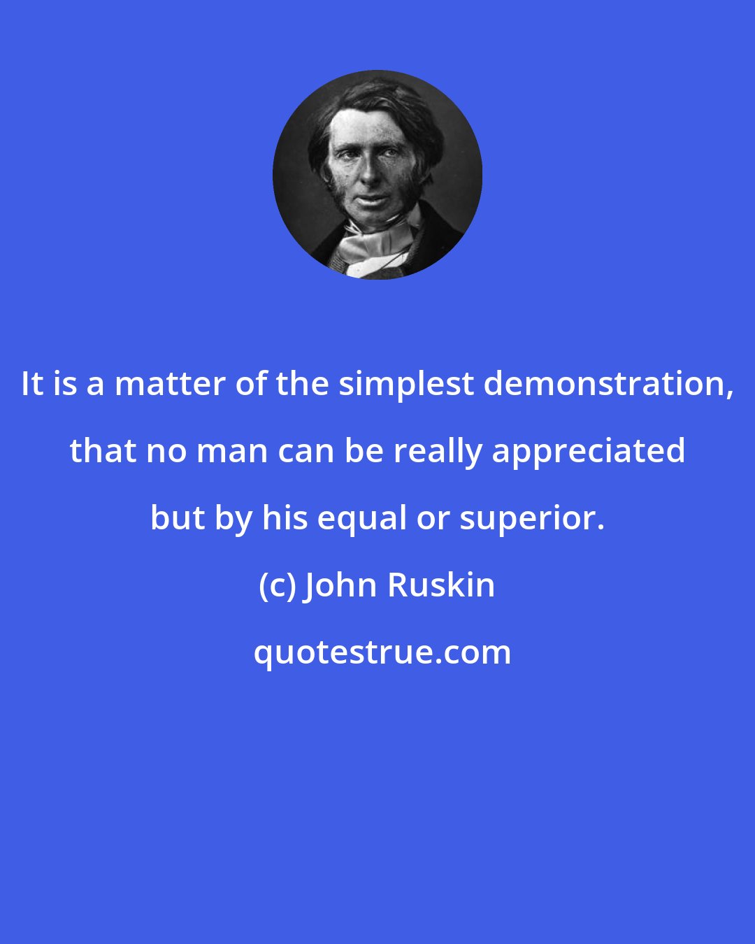 John Ruskin: It is a matter of the simplest demonstration, that no man can be really appreciated but by his equal or superior.