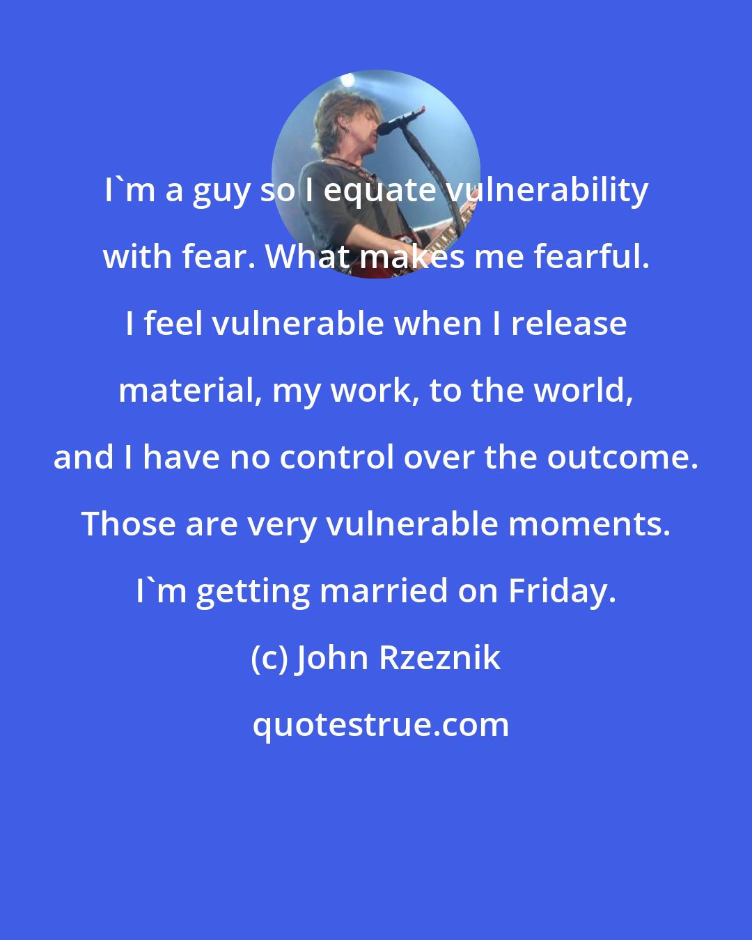 John Rzeznik: I'm a guy so I equate vulnerability with fear. What makes me fearful. I feel vulnerable when I release material, my work, to the world, and I have no control over the outcome. Those are very vulnerable moments. I'm getting married on Friday.