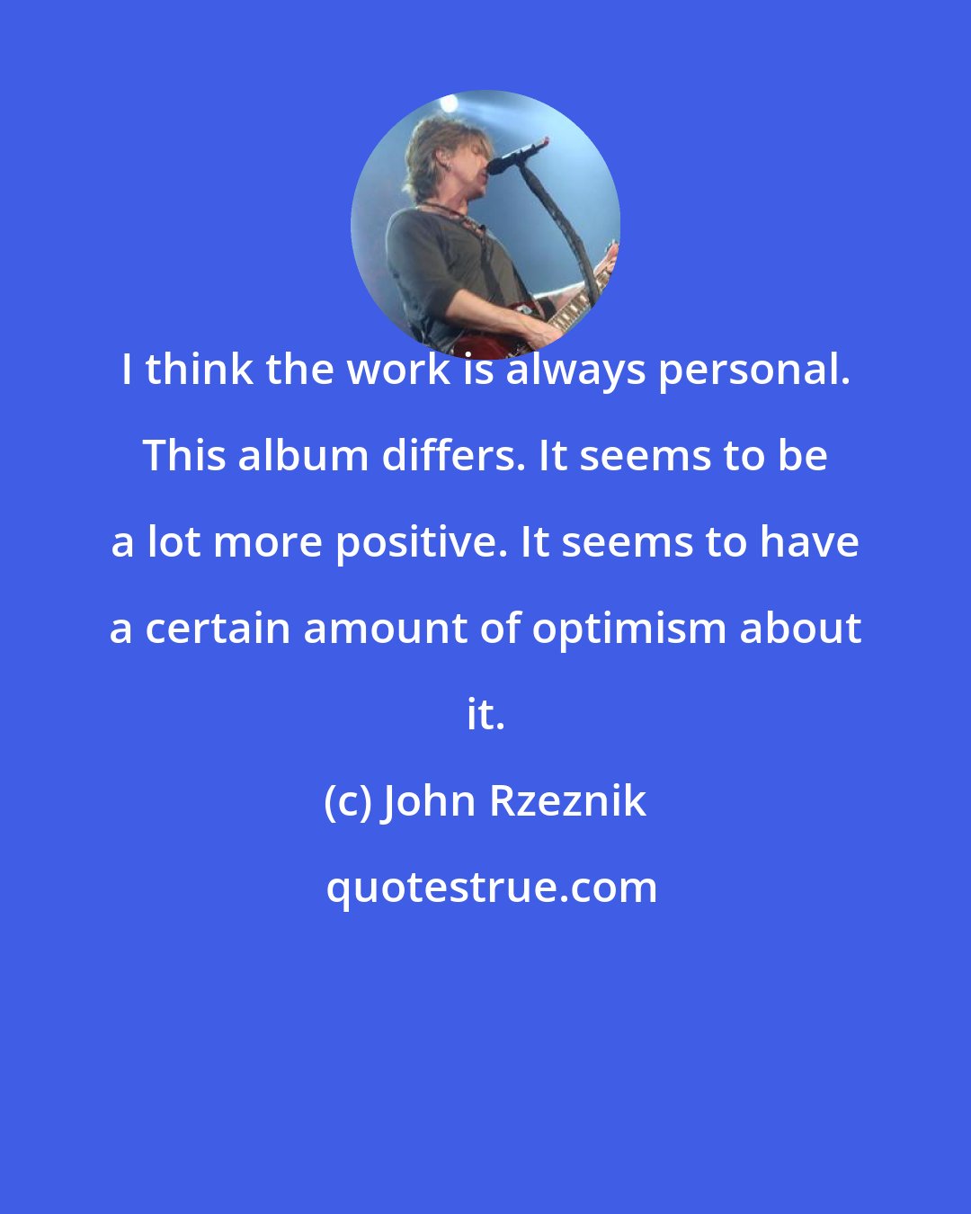 John Rzeznik: I think the work is always personal. This album differs. It seems to be a lot more positive. It seems to have a certain amount of optimism about it.