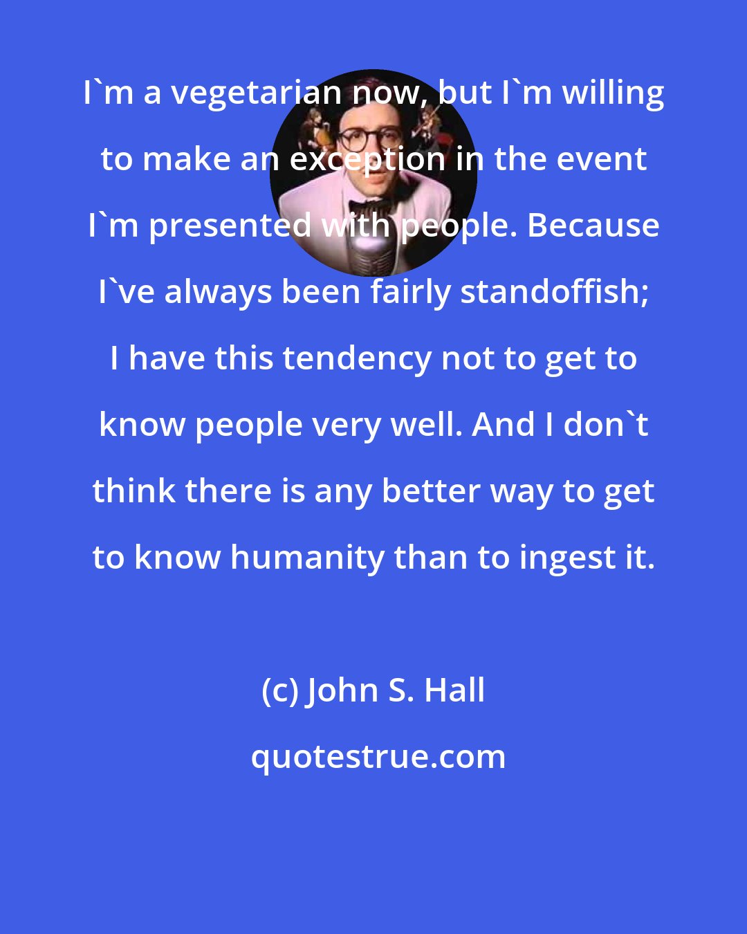 John S. Hall: I'm a vegetarian now, but I'm willing to make an exception in the event I'm presented with people. Because I've always been fairly standoffish; I have this tendency not to get to know people very well. And I don't think there is any better way to get to know humanity than to ingest it.