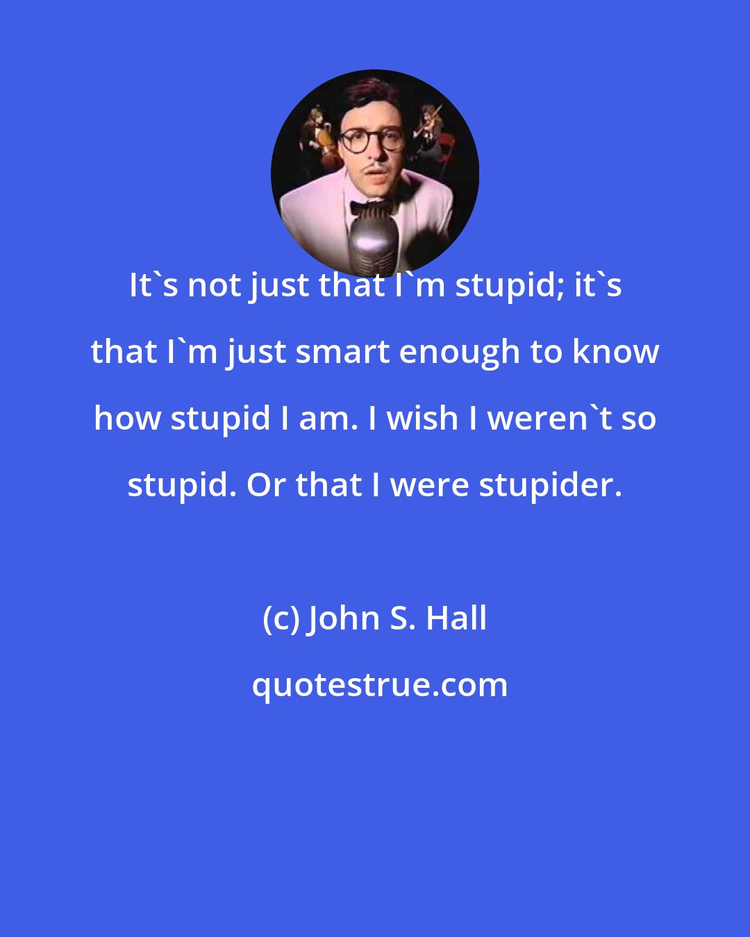 John S. Hall: It's not just that I'm stupid; it's that I'm just smart enough to know how stupid I am. I wish I weren't so stupid. Or that I were stupider.