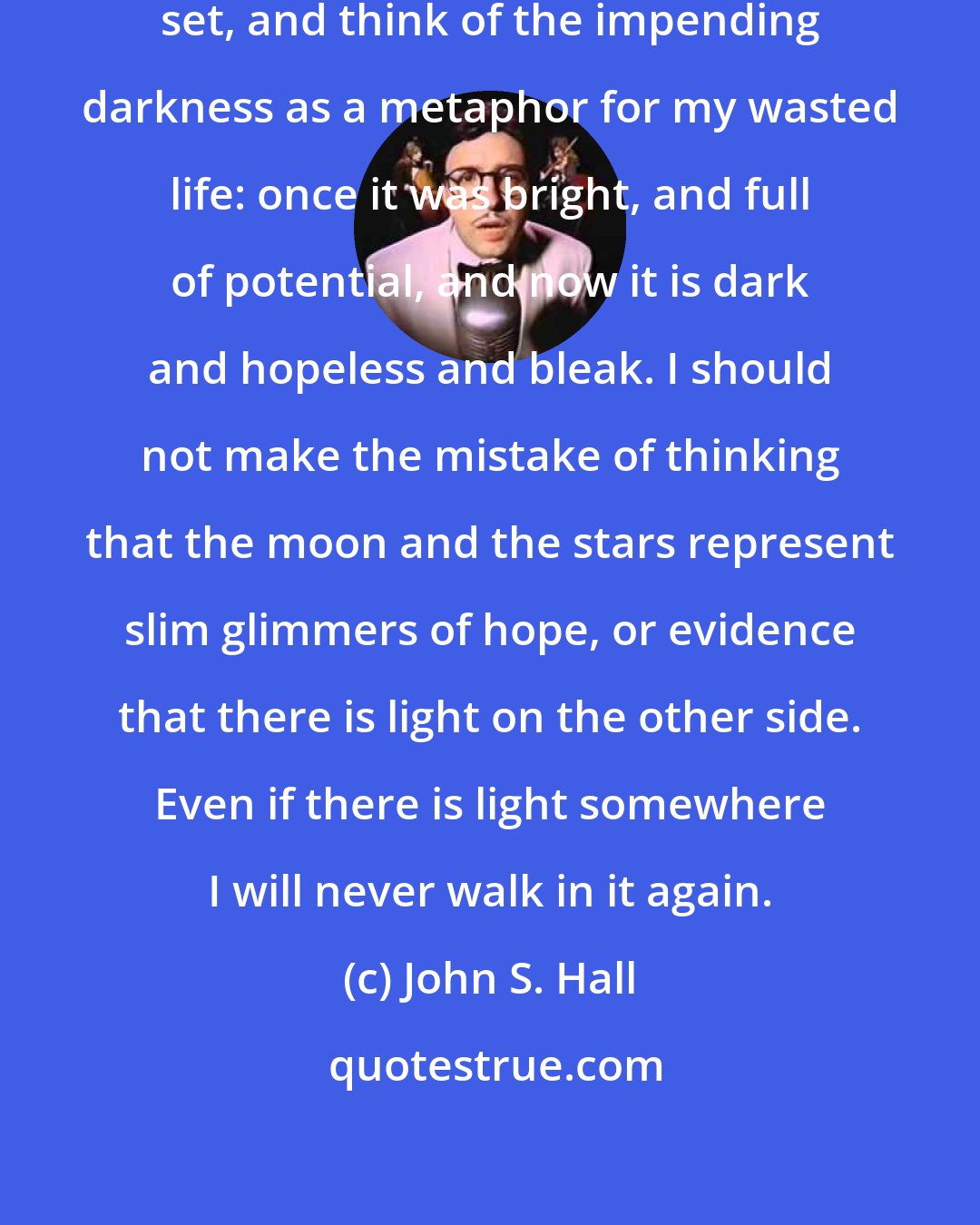 John S. Hall: Tonight, I should watch the sun set, and think of the impending darkness as a metaphor for my wasted life: once it was bright, and full of potential, and now it is dark and hopeless and bleak. I should not make the mistake of thinking that the moon and the stars represent slim glimmers of hope, or evidence that there is light on the other side. Even if there is light somewhere I will never walk in it again.