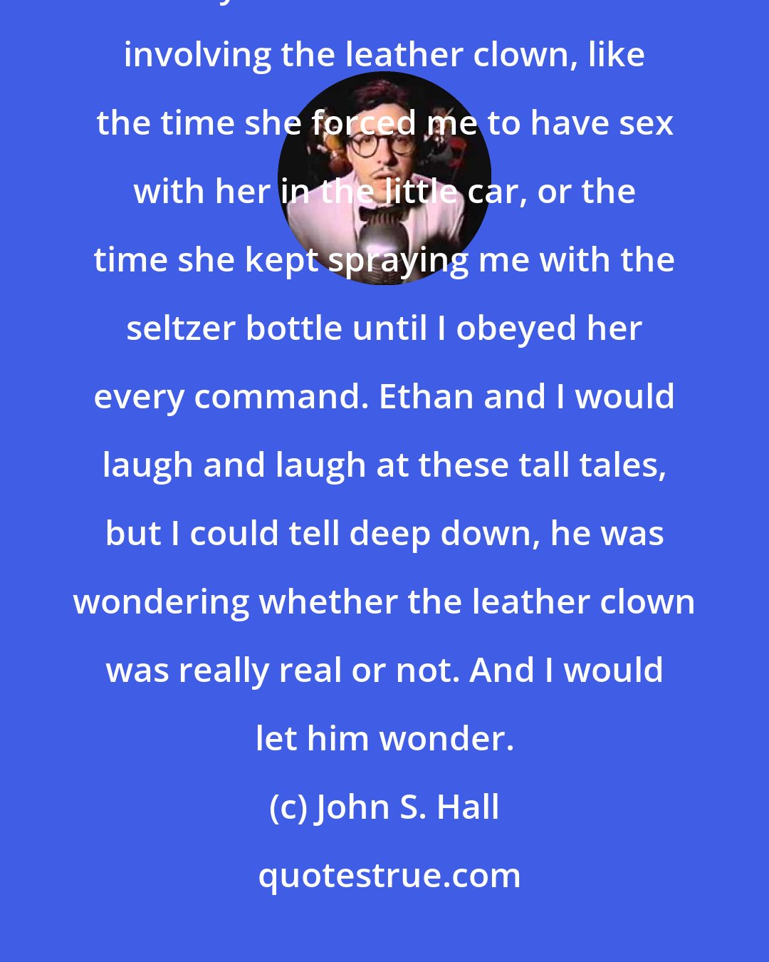 John S. Hall: Whenever the circus would come to town, I would tell Ethan all kinds of kinky clown domination stories involving the leather clown, like the time she forced me to have sex with her in the little car, or the time she kept spraying me with the seltzer bottle until I obeyed her every command. Ethan and I would laugh and laugh at these tall tales, but I could tell deep down, he was wondering whether the leather clown was really real or not. And I would let him wonder.