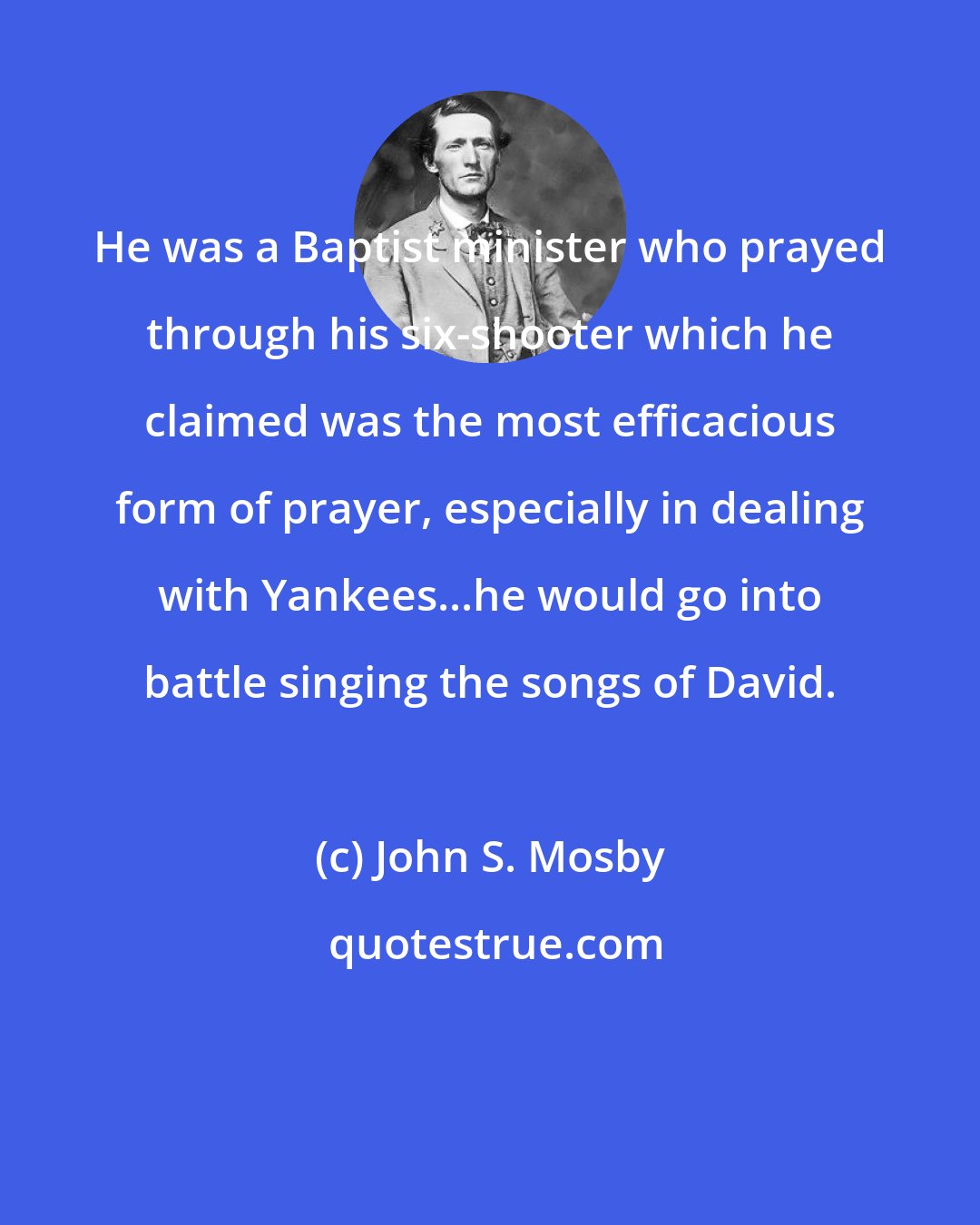 John S. Mosby: He was a Baptist minister who prayed through his six-shooter which he claimed was the most efficacious form of prayer, especially in dealing with Yankees...he would go into battle singing the songs of David.