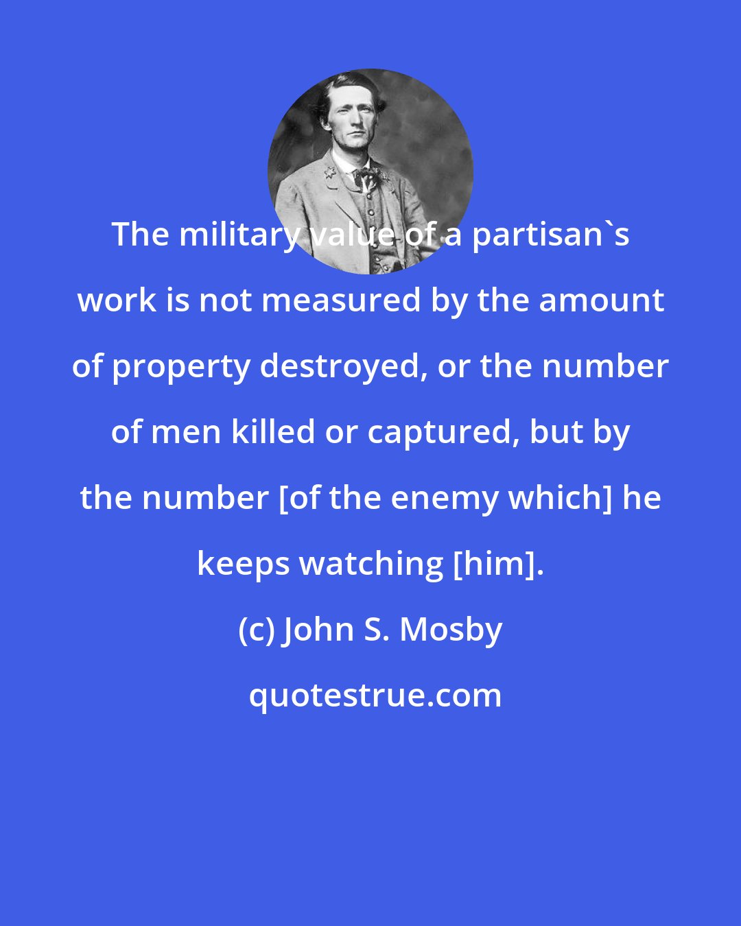 John S. Mosby: The military value of a partisan's work is not measured by the amount of property destroyed, or the number of men killed or captured, but by the number [of the enemy which] he keeps watching [him].