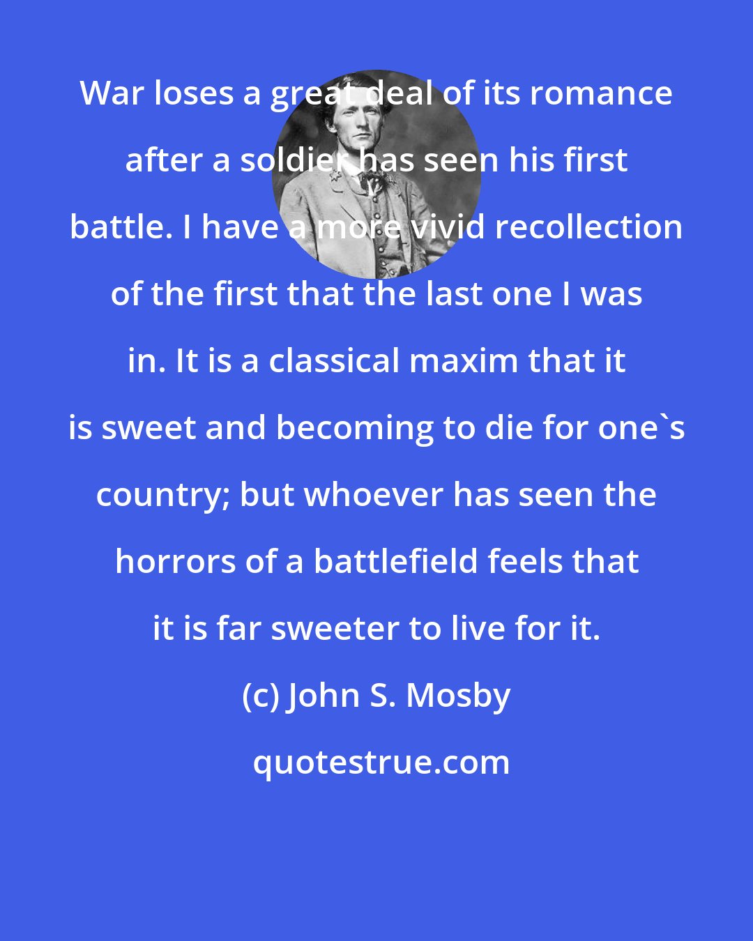 John S. Mosby: War loses a great deal of its romance after a soldier has seen his first battle. I have a more vivid recollection of the first that the last one I was in. It is a classical maxim that it is sweet and becoming to die for one's country; but whoever has seen the horrors of a battlefield feels that it is far sweeter to live for it.