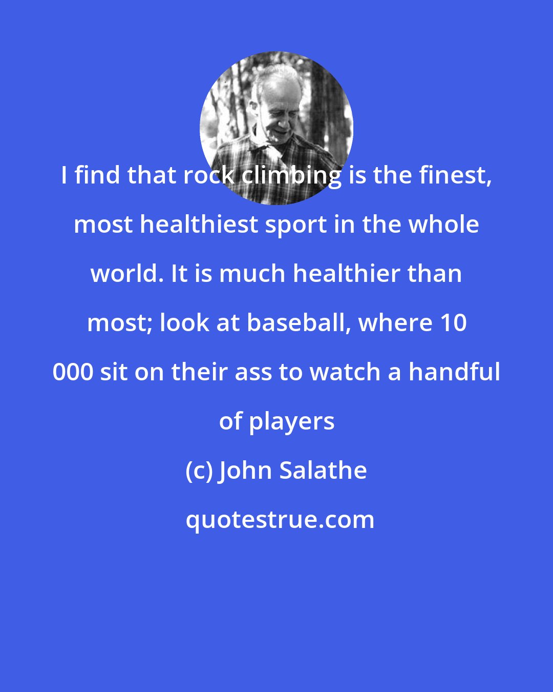 John Salathe: I find that rock climbing is the finest, most healthiest sport in the whole world. It is much healthier than most; look at baseball, where 10 000 sit on their ass to watch a handful of players