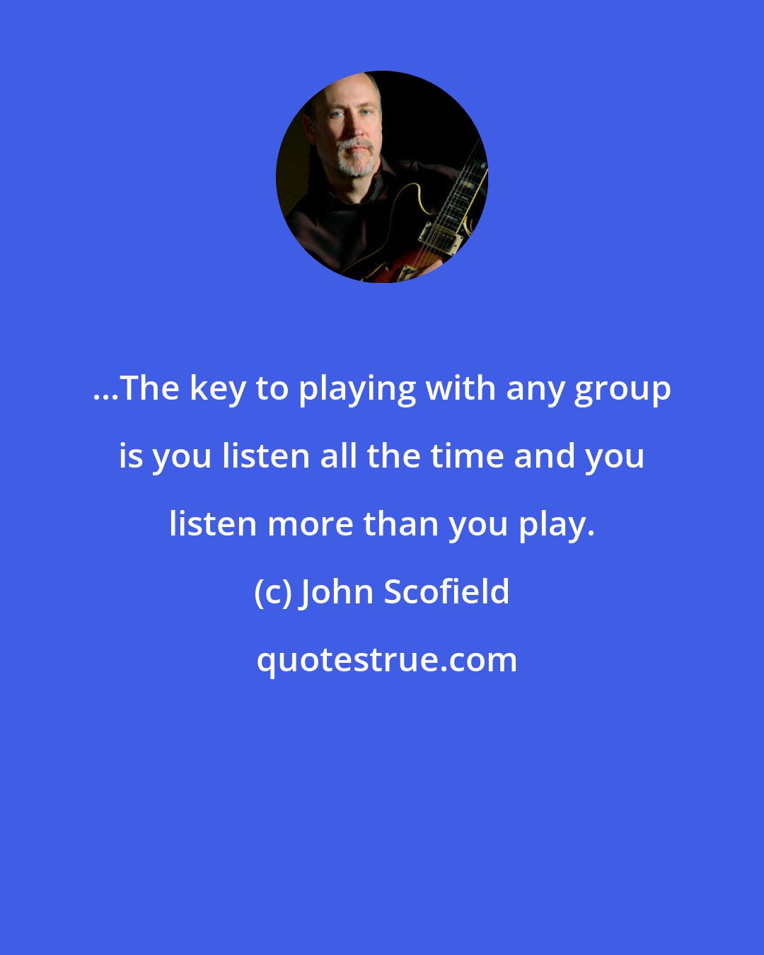 John Scofield: ...The key to playing with any group is you listen all the time and you listen more than you play.