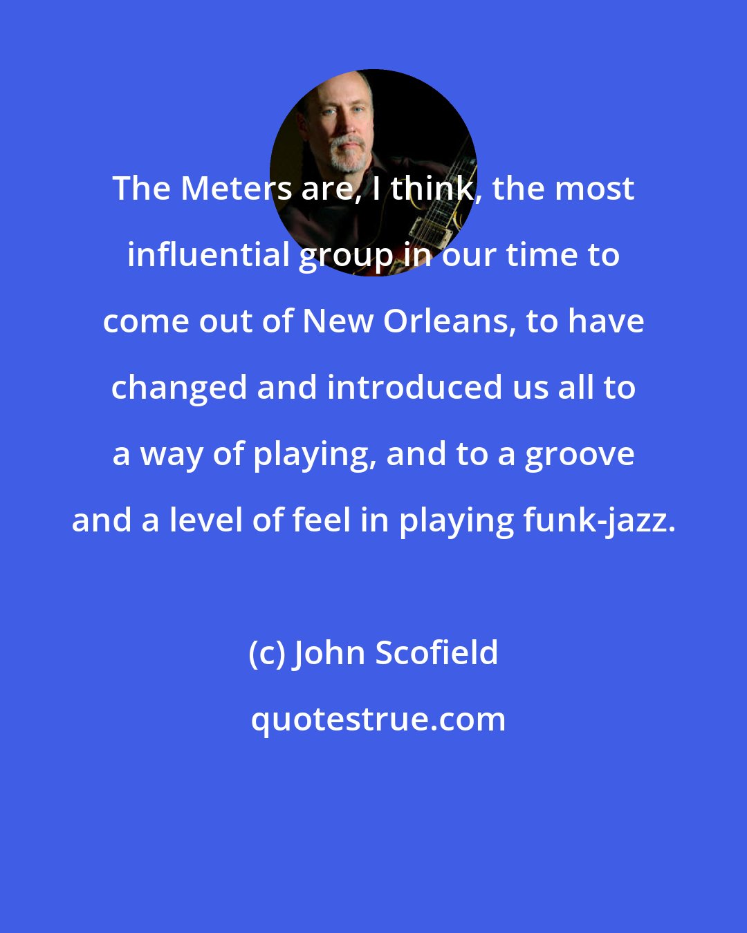 John Scofield: The Meters are, I think, the most influential group in our time to come out of New Orleans, to have changed and introduced us all to a way of playing, and to a groove and a level of feel in playing funk-jazz.