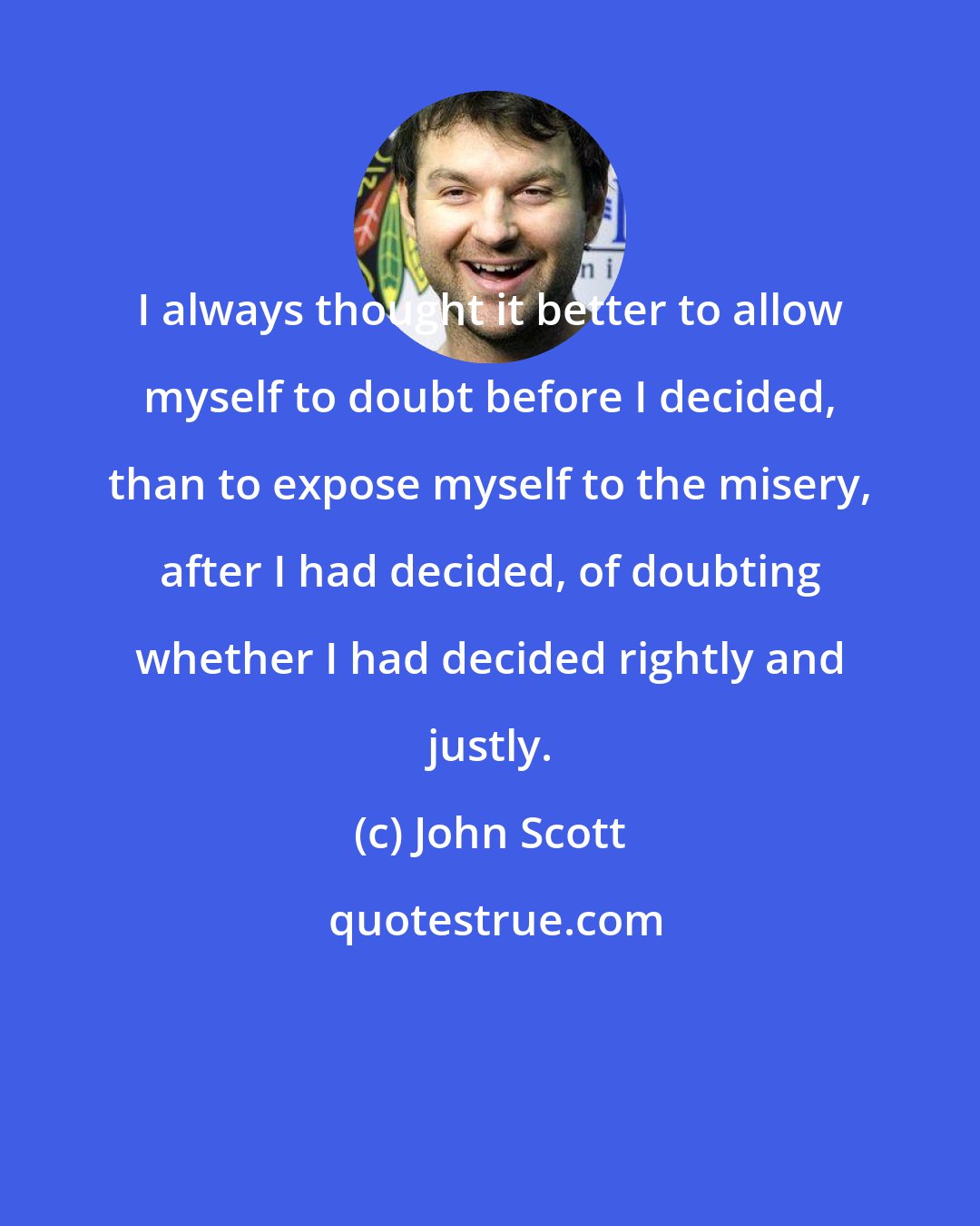 John Scott: I always thought it better to allow myself to doubt before I decided, than to expose myself to the misery, after I had decided, of doubting whether I had decided rightly and justly.