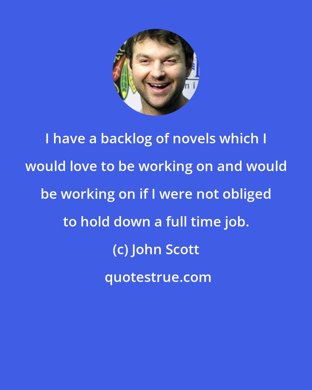 John Scott: I have a backlog of novels which I would love to be working on and would be working on if I were not obliged to hold down a full time job.