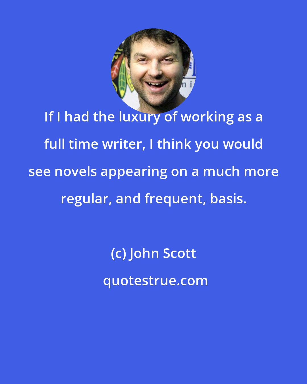 John Scott: If I had the luxury of working as a full time writer, I think you would see novels appearing on a much more regular, and frequent, basis.