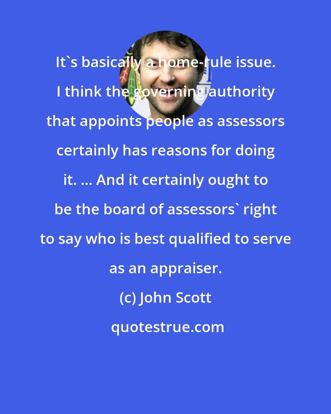 John Scott: It's basically a home-rule issue. I think the governing authority that appoints people as assessors certainly has reasons for doing it. ... And it certainly ought to be the board of assessors' right to say who is best qualified to serve as an appraiser.