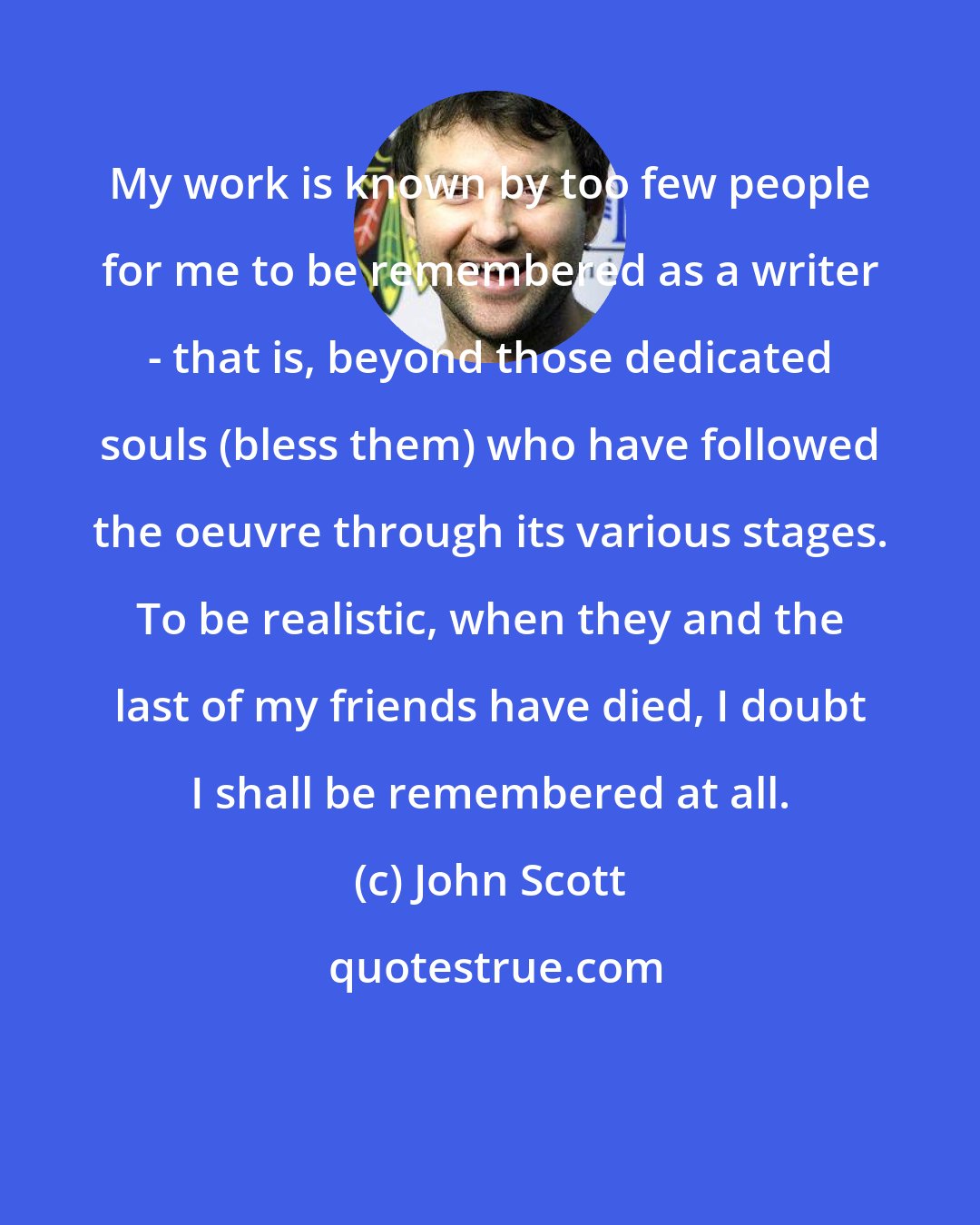 John Scott: My work is known by too few people for me to be remembered as a writer - that is, beyond those dedicated souls (bless them) who have followed the oeuvre through its various stages. To be realistic, when they and the last of my friends have died, I doubt I shall be remembered at all.