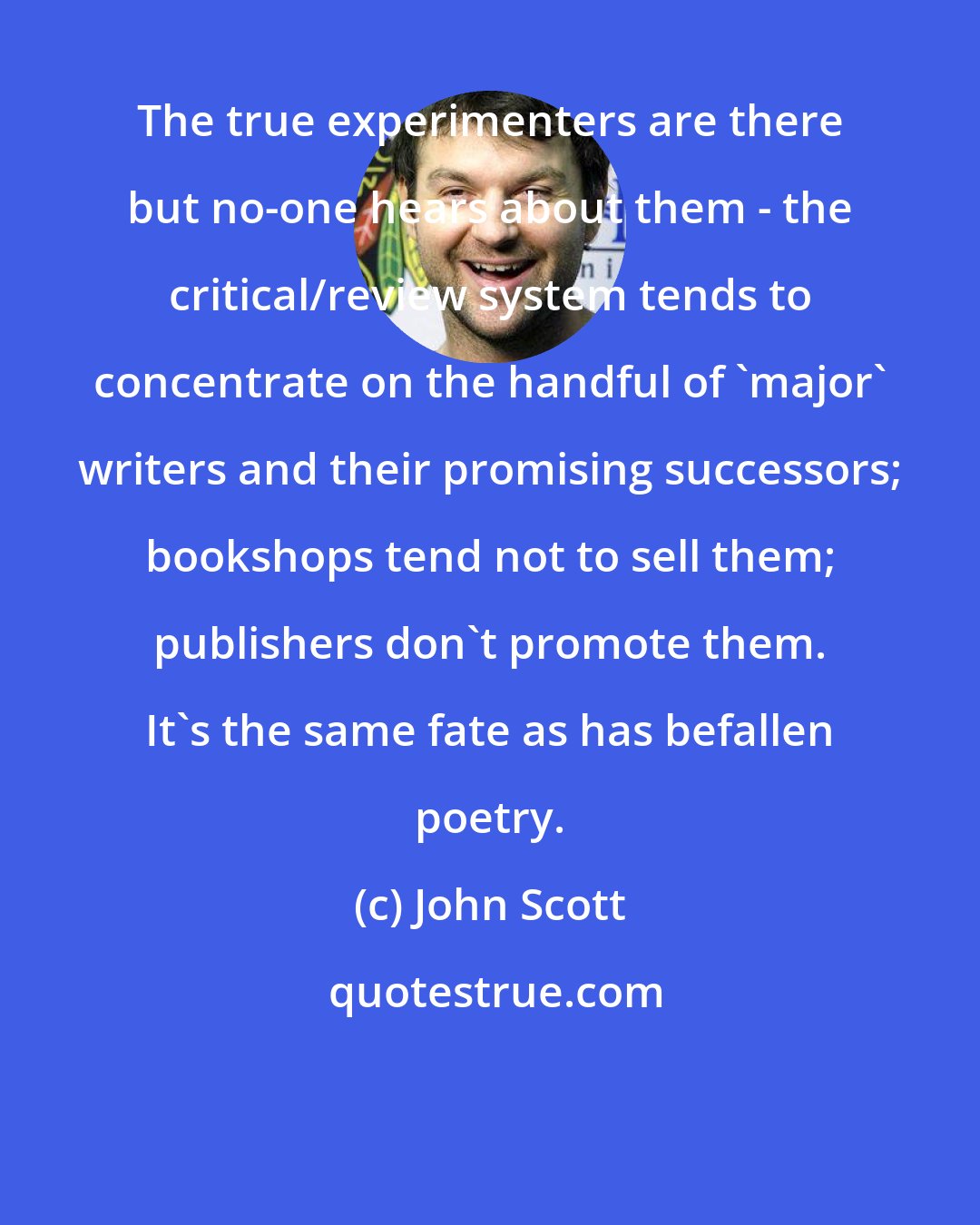 John Scott: The true experimenters are there but no-one hears about them - the critical/review system tends to concentrate on the handful of 'major' writers and their promising successors; bookshops tend not to sell them; publishers don't promote them. It's the same fate as has befallen poetry.