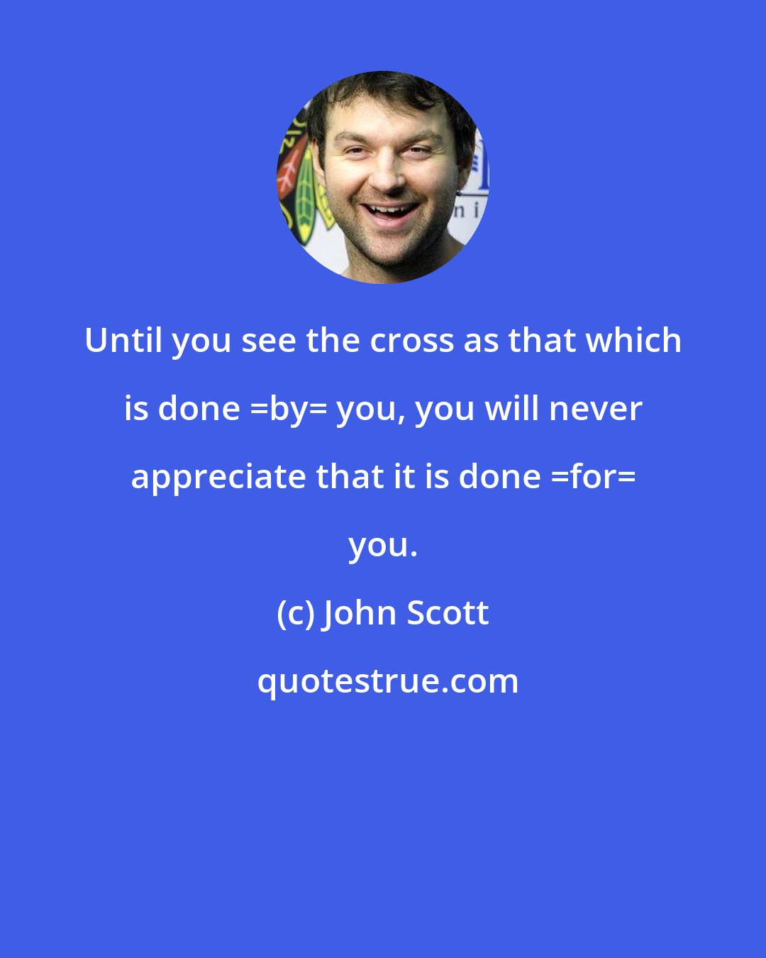 John Scott: Until you see the cross as that which is done _by_ you, you will never appreciate that it is done _for_ you.