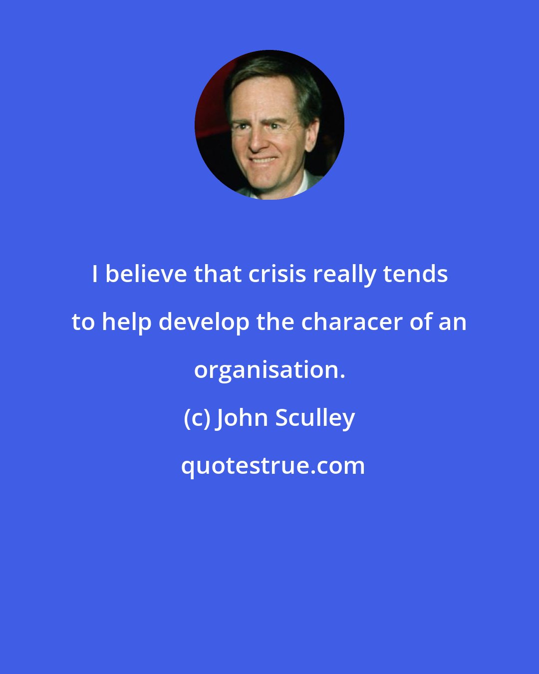 John Sculley: I believe that crisis really tends to help develop the characer of an organisation.