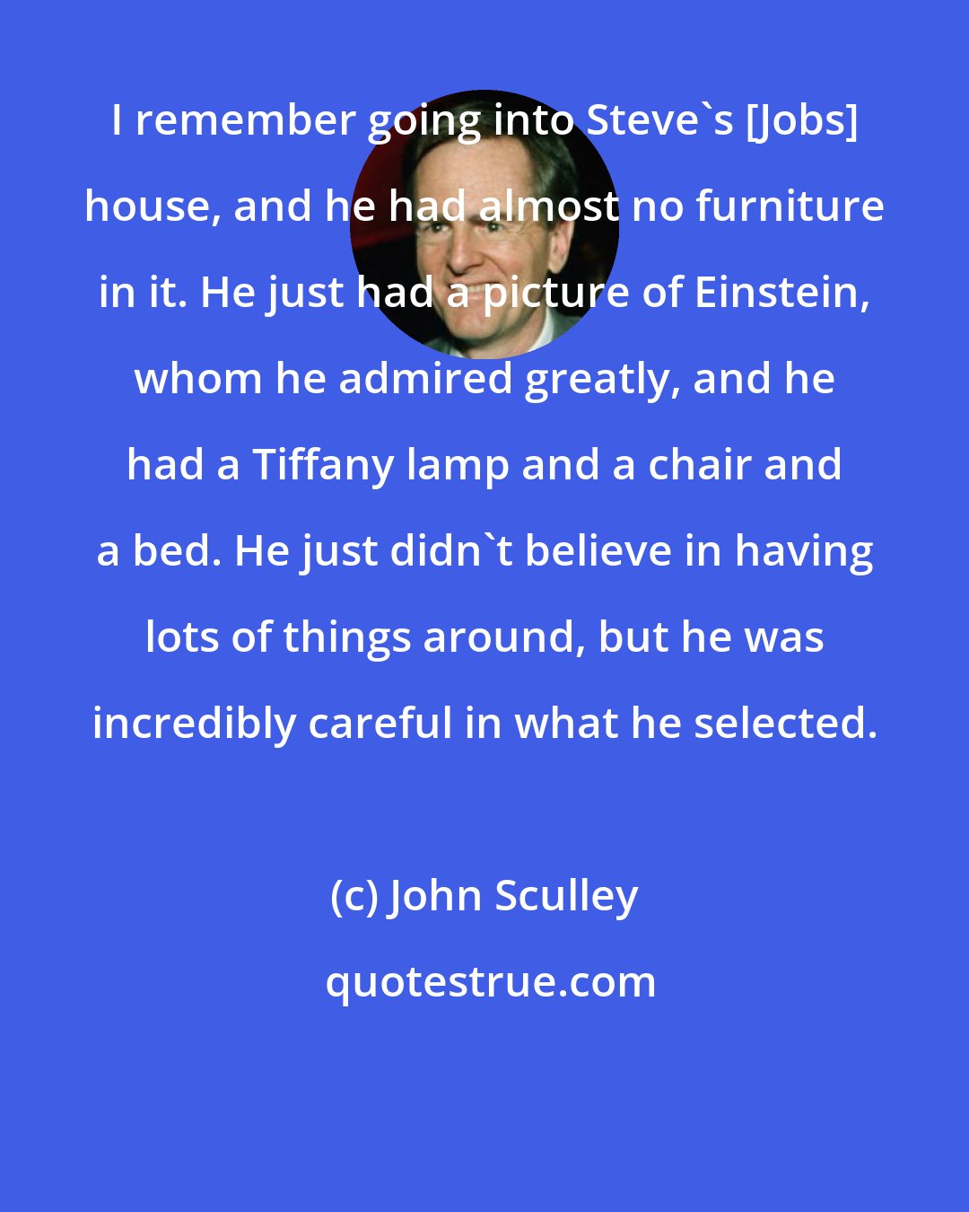 John Sculley: I remember going into Steve's [Jobs] house, and he had almost no furniture in it. He just had a picture of Einstein, whom he admired greatly, and he had a Tiffany lamp and a chair and a bed. He just didn't believe in having lots of things around, but he was incredibly careful in what he selected.