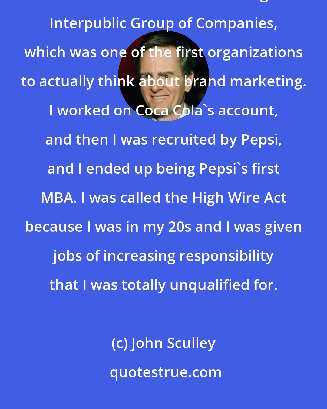 John Sculley: I wanted to be an industrial designer, so I went to business school for that, and I then went on to marketing at Interpublic Group of Companies, which was one of the first organizations to actually think about brand marketing. I worked on Coca Cola's account, and then I was recruited by Pepsi, and I ended up being Pepsi's first MBA. I was called the High Wire Act because I was in my 20s and I was given jobs of increasing responsibility that I was totally unqualified for.