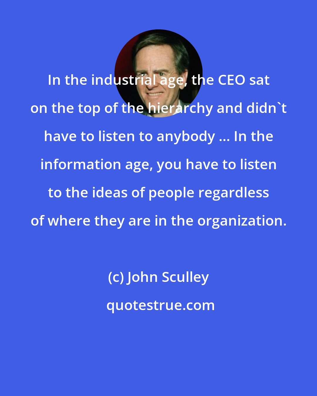 John Sculley: In the industrial age, the CEO sat on the top of the hierarchy and didn't have to listen to anybody ... In the information age, you have to listen to the ideas of people regardless of where they are in the organization.